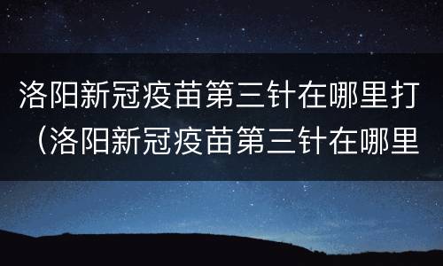 洛阳新冠疫苗第三针在哪里打（洛阳新冠疫苗第三针在哪里打的）