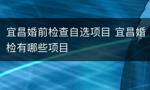 宜昌婚前检查自选项目 宜昌婚检有哪些项目