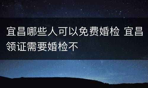 宜昌哪些人可以免费婚检 宜昌领证需要婚检不