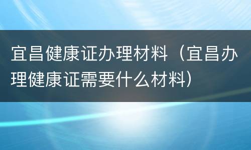 宜昌健康证办理材料（宜昌办理健康证需要什么材料）