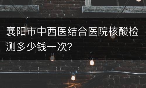 襄阳市中西医结合医院核酸检测多少钱一次？