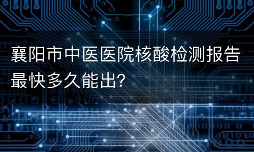 襄阳市中医医院核酸检测报告最快多久能出？