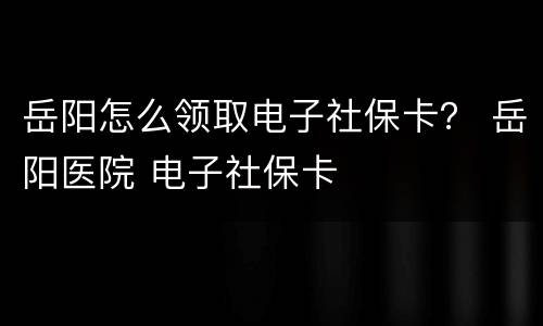 岳阳怎么领取电子社保卡？ 岳阳医院 电子社保卡