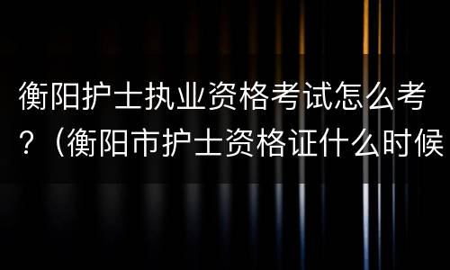 衡阳护士执业资格考试怎么考?（衡阳市护士资格证什么时候发）