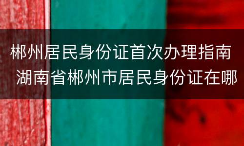 郴州居民身份证首次办理指南 湖南省郴州市居民身份证在哪里办
