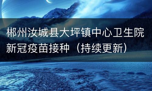 郴州汝城县大坪镇中心卫生院新冠疫苗接种（持续更新）