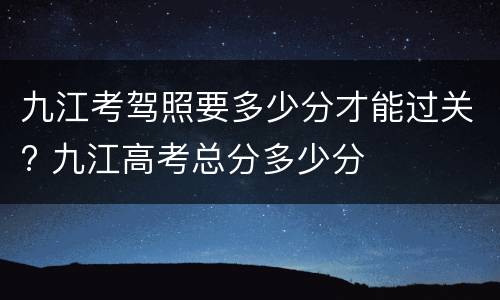 九江考驾照要多少分才能过关? 九江高考总分多少分