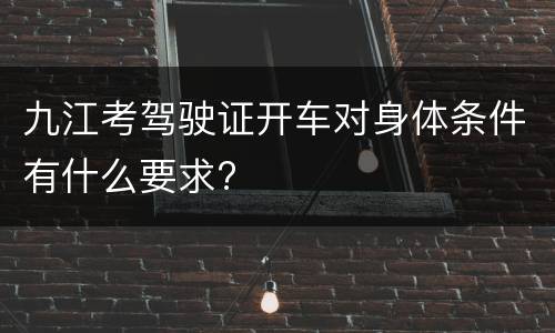 九江考驾驶证开车对身体条件有什么要求?