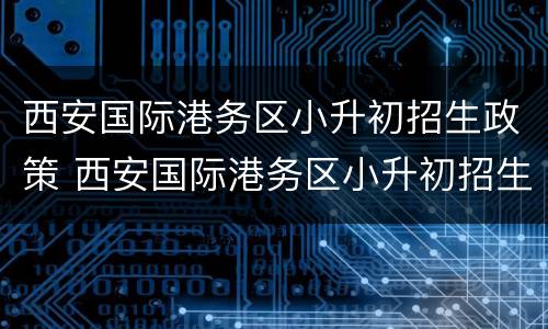 西安国际港务区小升初招生政策 西安国际港务区小升初招生政策最新