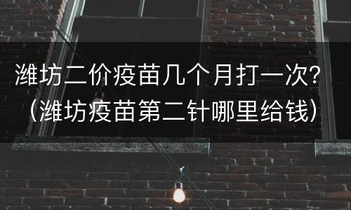 潍坊二价疫苗几个月打一次？（潍坊疫苗第二针哪里给钱）