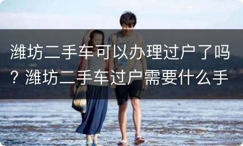 潍坊二手车可以办理过户了吗? 潍坊二手车过户需要什么手续和证件