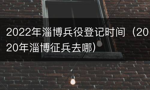 2022年淄博兵役登记时间（2020年淄博征兵去哪）