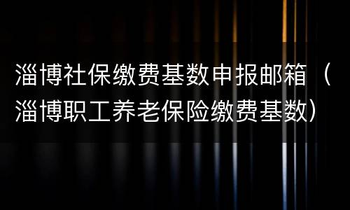 淄博社保缴费基数申报邮箱（淄博职工养老保险缴费基数）