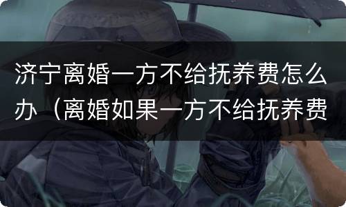 济宁离婚一方不给抚养费怎么办（离婚如果一方不给抚养费怎么办）