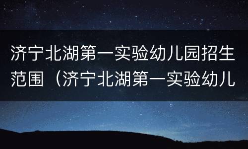 济宁北湖第一实验幼儿园招生范围（济宁北湖第一实验幼儿园招生范围图片）