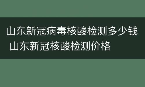 山东新冠病毒核酸检测多少钱 山东新冠核酸检测价格