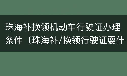 珠海补换领机动车行驶证办理条件（珠海补/换领行驶证耍什么资料）