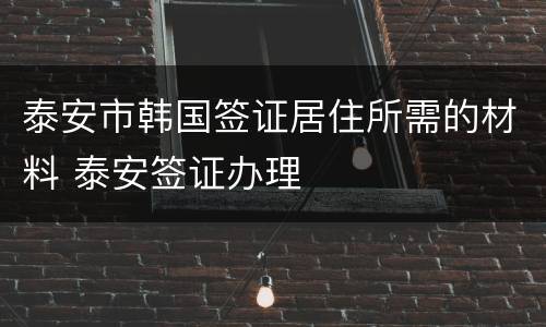 泰安市韩国签证居住所需的材料 泰安签证办理