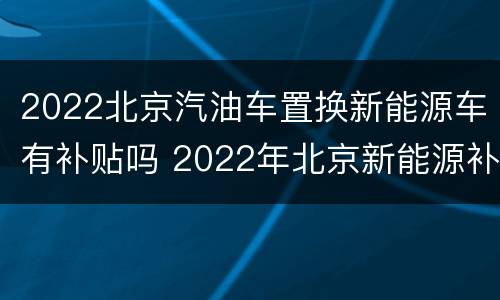 2022北京汽油车置换新能源车有补贴吗 2022年北京新能源补贴