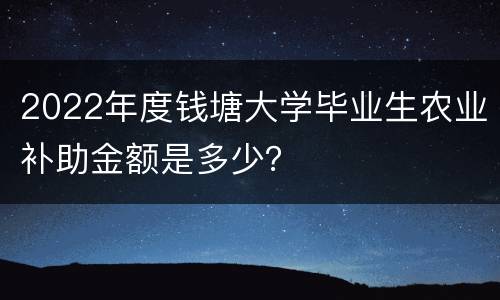 2022年度钱塘大学毕业生农业补助金额是多少？