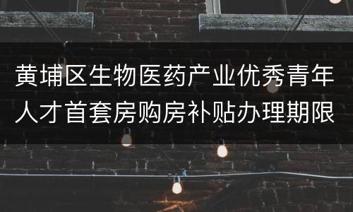 黄埔区生物医药产业优秀青年人才首套房购房补贴办理期限