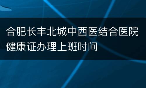合肥长丰北城中西医结合医院健康证办理上班时间