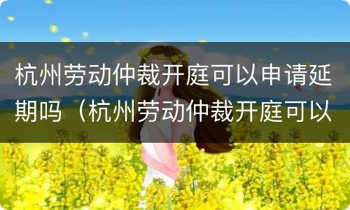 杭州劳动仲裁开庭可以申请延期吗（杭州劳动仲裁开庭可以申请延期吗知乎）
