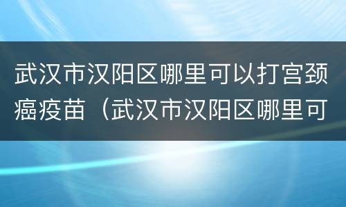 武汉市汉阳区哪里可以打宫颈癌疫苗（武汉市汉阳区哪里可以打宫颈癌疫苗的）