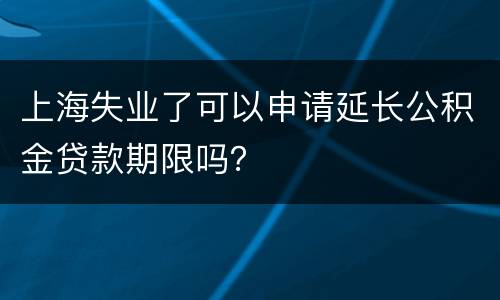上海失业了可以申请延长公积金贷款期限吗？