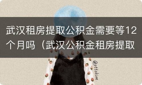 武汉租房提取公积金需要等12个月吗（武汉公积金租房提取要多久）