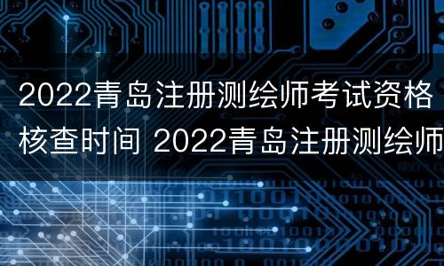2022青岛注册测绘师考试资格核查时间 2022青岛注册测绘师考试资格核查时间是多久