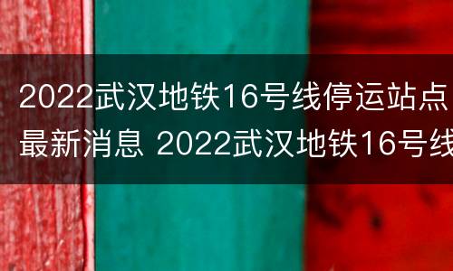 2022武汉地铁16号线停运站点最新消息 2022武汉地铁16号线停运站点最新消息及图片
