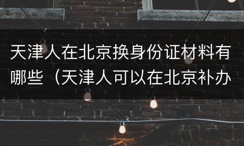 天津人在北京换身份证材料有哪些（天津人可以在北京补办身份证吗）