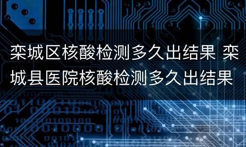 栾城区核酸检测多久出结果 栾城县医院核酸检测多久出结果