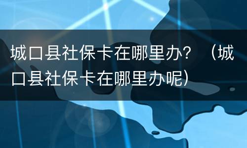 城口县社保卡在哪里办？（城口县社保卡在哪里办呢）