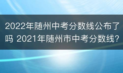 2022年随州中考分数线公布了吗 2021年随州市中考分数线?