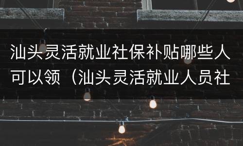 汕头灵活就业社保补贴哪些人可以领（汕头灵活就业人员社保补贴）