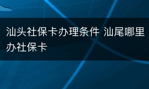 汕头社保卡办理条件 汕尾哪里办社保卡