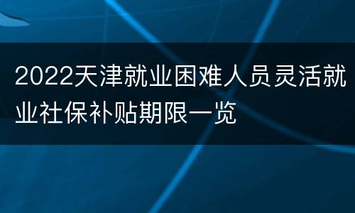2022天津就业困难人员灵活就业社保补贴期限一览