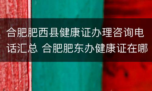 合肥肥西县健康证办理咨询电话汇总 合肥肥东办健康证在哪里办