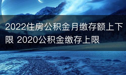 2022住房公积金月缴存额上下限 2020公积金缴存上限