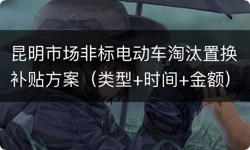 昆明市场非标电动车淘汰置换补贴方案（类型+时间+金额）