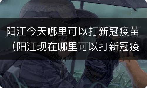 阳江今天哪里可以打新冠疫苗（阳江现在哪里可以打新冠疫苗）