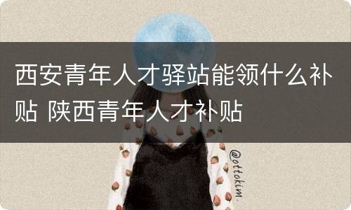 西安青年人才驿站能领什么补贴 陕西青年人才补贴