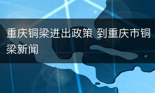 重庆铜梁进出政策 到重庆市铜梁新闻