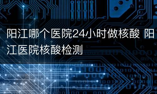 阳江哪个医院24小时做核酸 阳江医院核酸检测