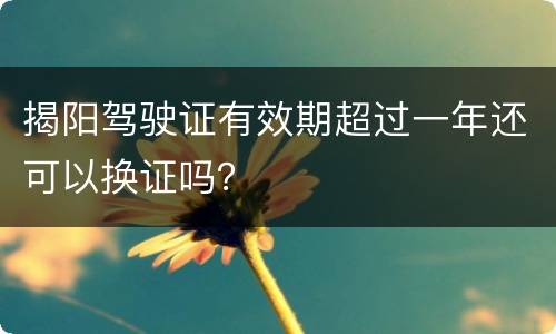 揭阳驾驶证有效期超过一年还可以换证吗？