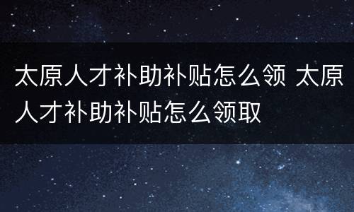 太原人才补助补贴怎么领 太原人才补助补贴怎么领取