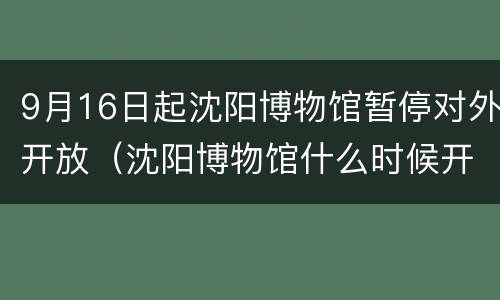 9月16日起沈阳博物馆暂停对外开放（沈阳博物馆什么时候开放）