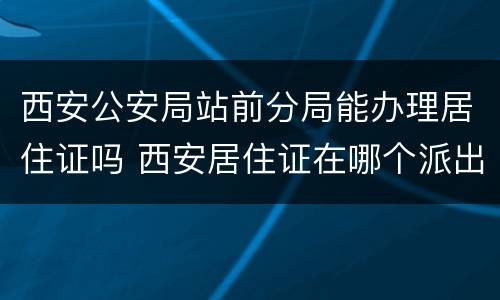 西安公安局站前分局能办理居住证吗 西安居住证在哪个派出所办